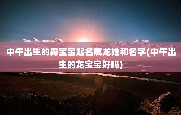 中午出生的男宝宝起名属龙姓和名字(中午出生的龙宝宝好吗)