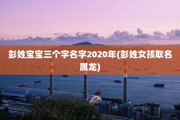 彭姓宝宝三个字名字2020年(彭姓女孩取名属龙)
