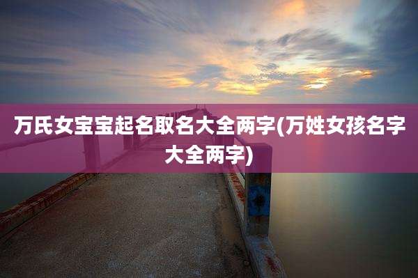 万氏女宝宝起名取名大全两字(万姓女孩名字大全两字)