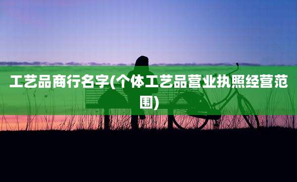 工艺品商行名字(个体工艺品营业执照经营范围)