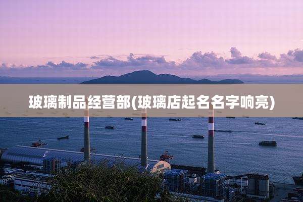 玻璃制品经营部(玻璃店起名名字响亮)