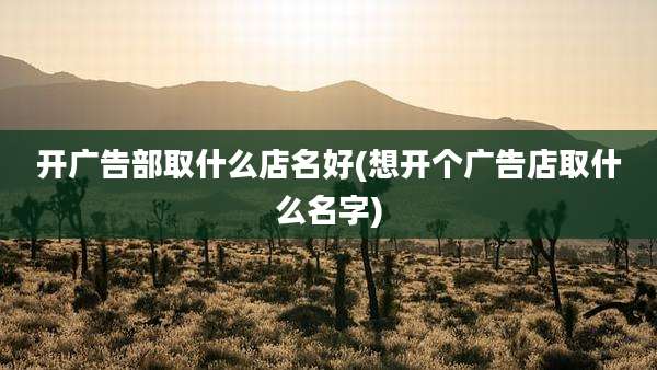 开广告部取什么店名好(想开个广告店取什么名字)
