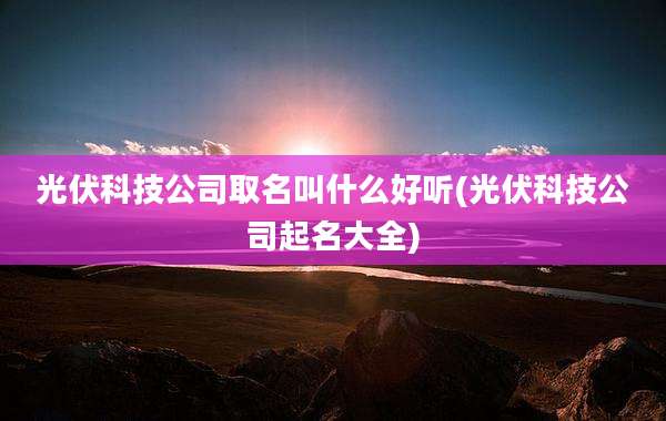 光伏科技公司取名叫什么好听(光伏科技公司起名大全)