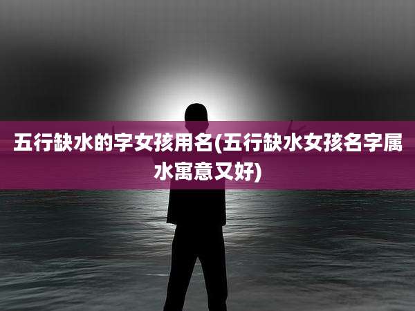 五行缺水的字女孩用名(五行缺水女孩名字属水寓意又好)