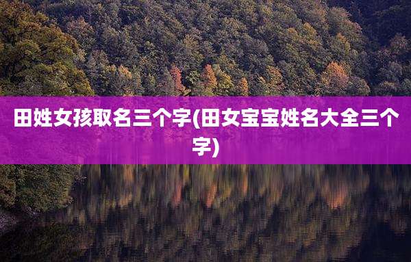 田姓女孩取名三个字(田女宝宝姓名大全三个字)