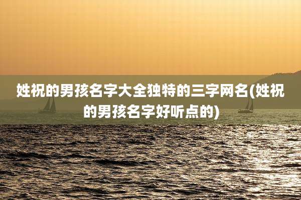 姓祝的男孩名字大全独特的三字网名(姓祝的男孩名字好听点的)