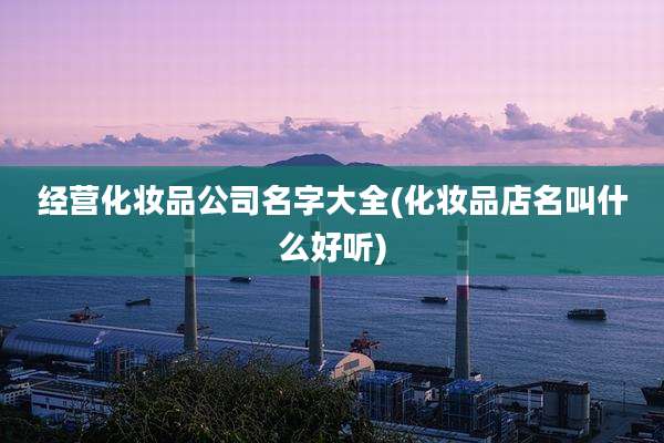 经营化妆品公司名字大全(化妆品店名叫什么好听)