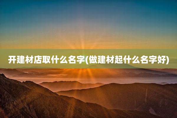 开建材店取什么名字(做建材起什么名字好)
