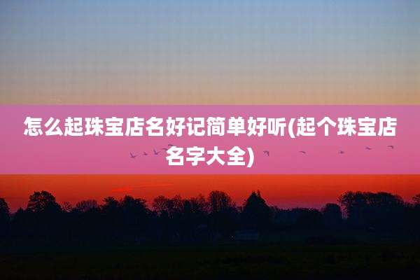 怎么起珠宝店名好记简单好听(起个珠宝店名字大全)