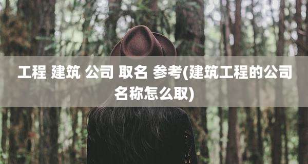 工程 建筑 公司 取名 参考(建筑工程的公司名称怎么取)