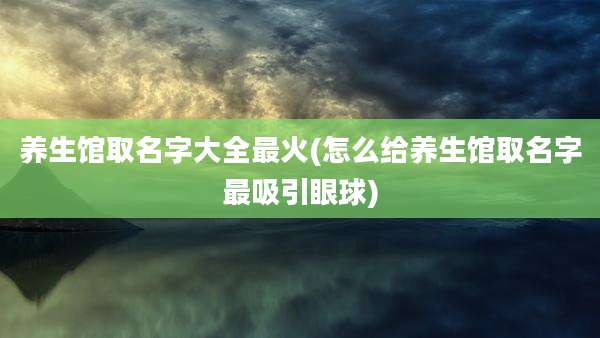 养生馆取名字大全最火(怎么给养生馆取名字最吸引眼球)