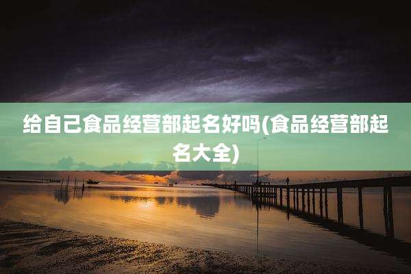 给自己食品经营部起名好吗(食品经营部起名大全)