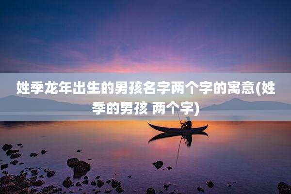 姓季龙年出生的男孩名字两个字的寓意(姓季的男孩 两个字)