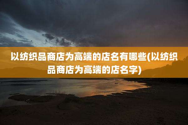 以纺织品商店为高端的店名有哪些(以纺织品商店为高端的店名字)