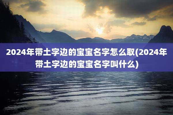 2024年带土字边的宝宝名字怎么取(2024年带土字边的宝宝名字叫什么)