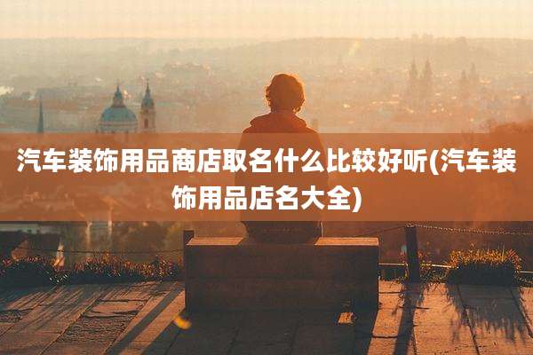 汽车装饰用品商店取名什么比较好听(汽车装饰用品店名大全)