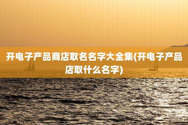 开电子产品商店取名名字大全集(开电子产品店取什么名字)