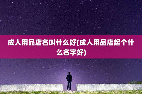 成人用品店名叫什么好(成人用品店起个什么名字好)