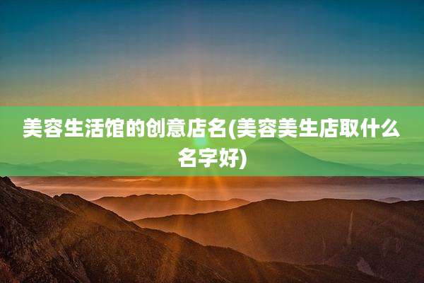 美容生活馆的创意店名(美容美生店取什么名字好)