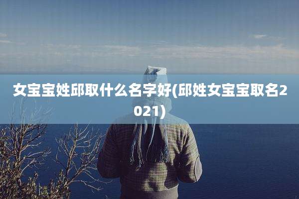 女宝宝姓邱取什么名字好(邱姓女宝宝取名2021)