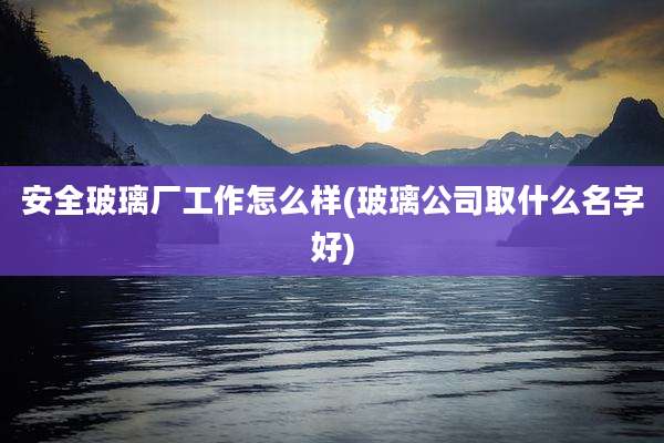 安全玻璃厂工作怎么样(玻璃公司取什么名字好)