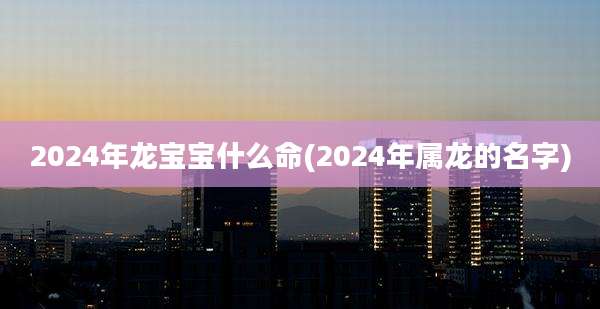 2024年龙宝宝什么命(2024年属龙的名字)