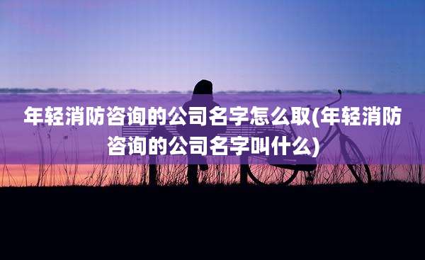 年轻消防咨询的公司名字怎么取(年轻消防咨询的公司名字叫什么)