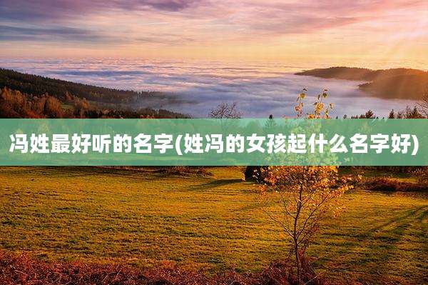 冯姓最好听的名字(姓冯的女孩起什么名字好)