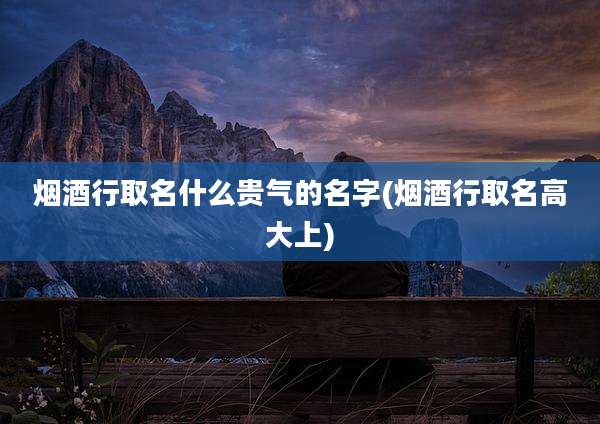 烟酒行取名什么贵气的名字(烟酒行取名高大上)