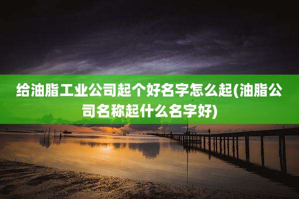 给油脂工业公司起个好名字怎么起(油脂公司名称起什么名字好)