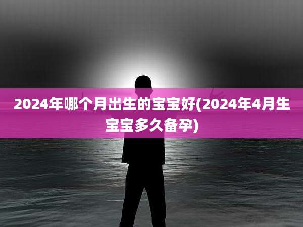 2024年哪个月出生的宝宝好(2024年4月生宝宝多久备孕)