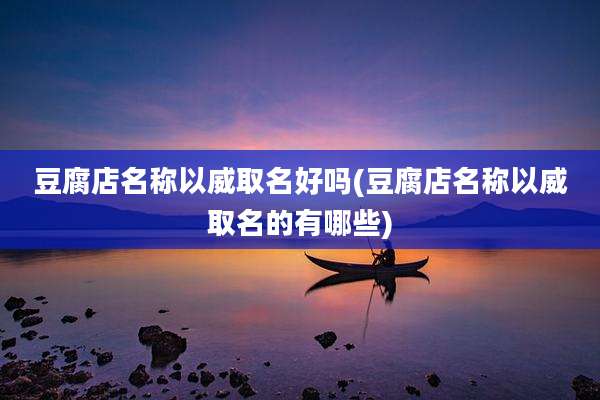 豆腐店名称以威取名好吗(豆腐店名称以威取名的有哪些)