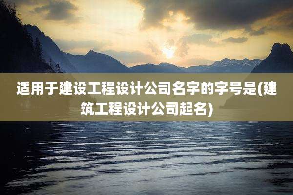 适用于建设工程设计公司名字的字号是(建筑工程设计公司起名)