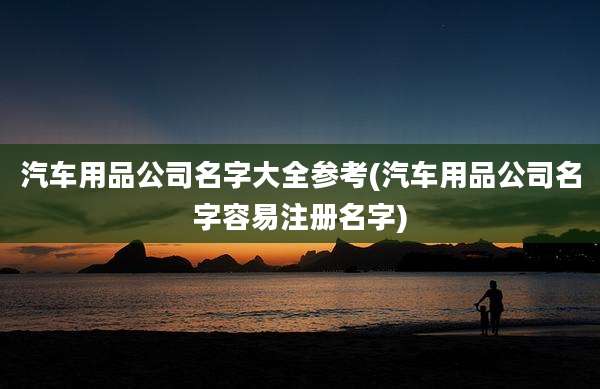 汽车用品公司名字大全参考(汽车用品公司名字容易注册名字)