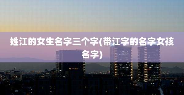 姓江的女生名字三个字(带江字的名字女孩名字)