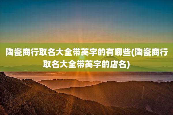 陶瓷商行取名大全带英字的有哪些(陶瓷商行取名大全带英字的店名)