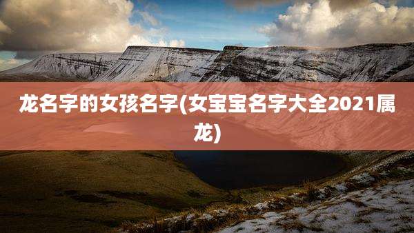 龙名字的女孩名字(女宝宝名字大全2021属龙)