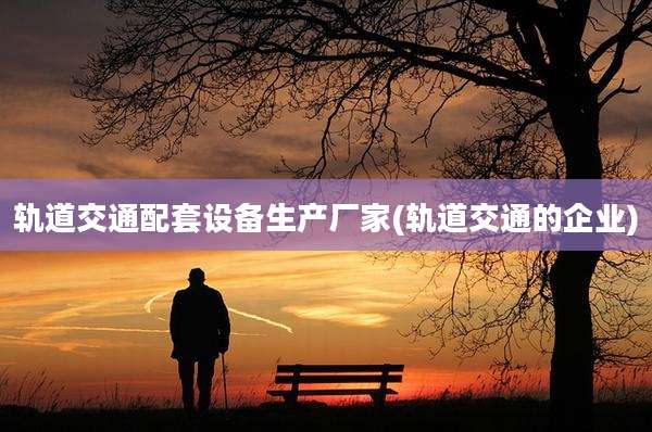 轨道交通配套设备生产厂家(轨道交通的企业)