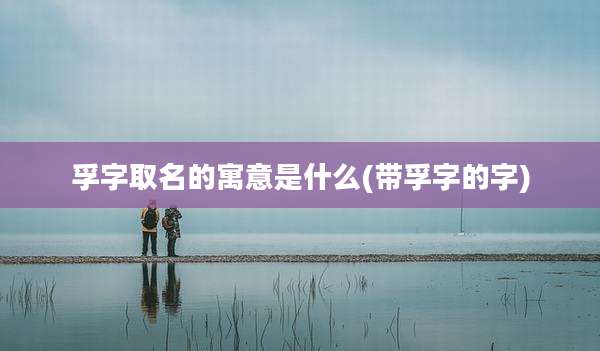 孚字取名的寓意是什么(带孚字的字)