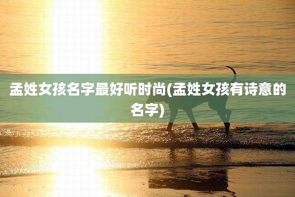 孟姓女孩名字最好听时尚(孟姓女孩有诗意的名字)
