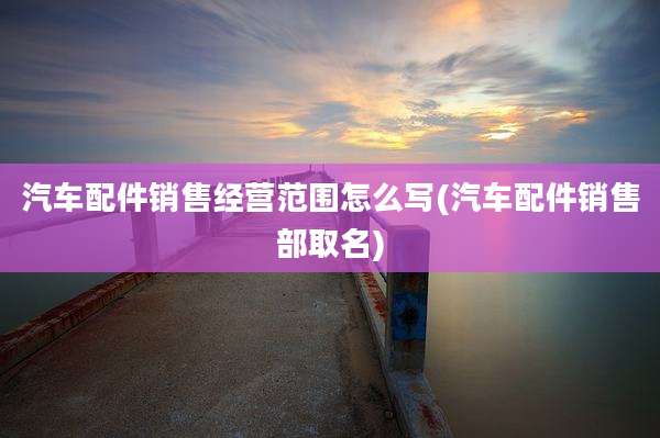 汽车配件销售经营范围怎么写(汽车配件销售部取名)