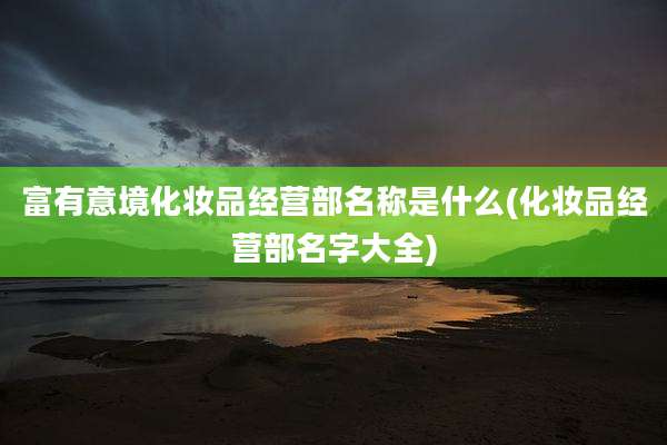 富有意境化妆品经营部名称是什么(化妆品经营部名字大全)