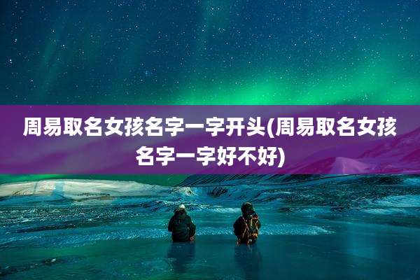 周易取名女孩名字一字开头(周易取名女孩名字一字好不好)