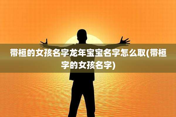 带桓的女孩名字龙年宝宝名字怎么取(带桓字的女孩名字)
