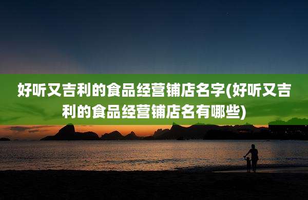 好听又吉利的食品经营铺店名字(好听又吉利的食品经营铺店名有哪些)
