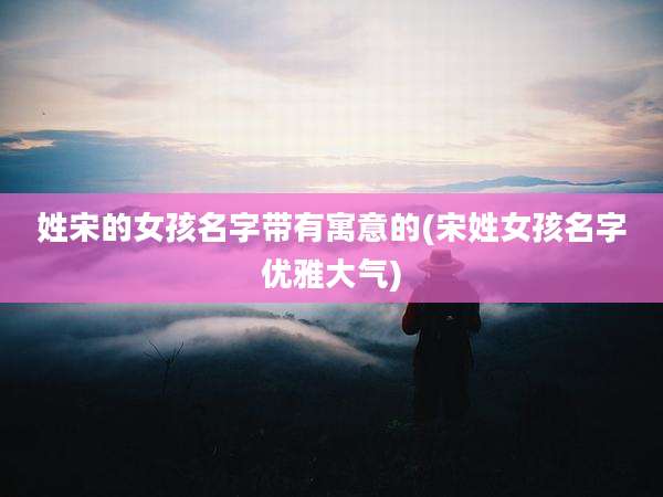 姓宋的女孩名字带有寓意的(宋姓女孩名字优雅大气)