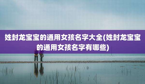 姓封龙宝宝的通用女孩名字大全(姓封龙宝宝的通用女孩名字有哪些)