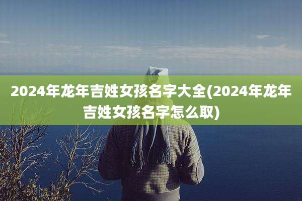 2024年龙年吉姓女孩名字大全(2024年龙年吉姓女孩名字怎么取)