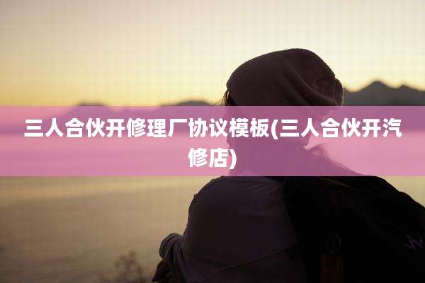 三人合伙开修理厂协议模板(三人合伙开汽修店)