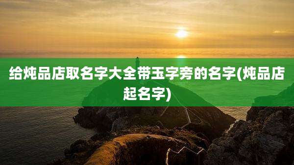 给炖品店取名字大全带玉字旁的名字(炖品店起名字)